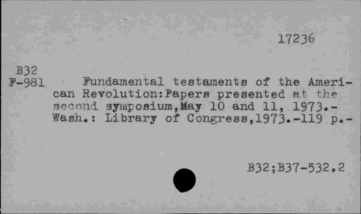 ﻿17236
B32
F-981 Fundamental testaments of the American Revolution:Papers presented at the second symposium,May 10 and 11, 1973.-Wash.: Library of Congress, 1973»-H9 p.-
B32;B37-532.2